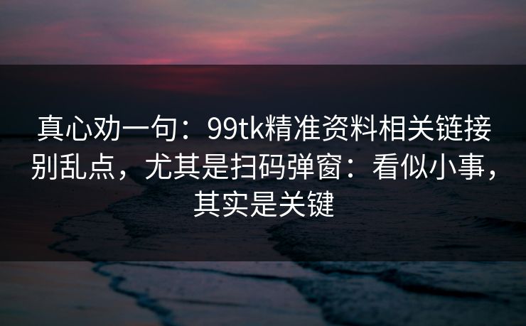 真心劝一句：99tk精准资料相关链接别乱点，尤其是扫码弹窗：看似小事，其实是关键