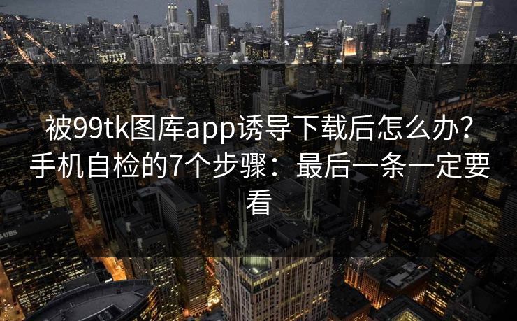 被99tk图库app诱导下载后怎么办？手机自检的7个步骤：最后一条一定要看