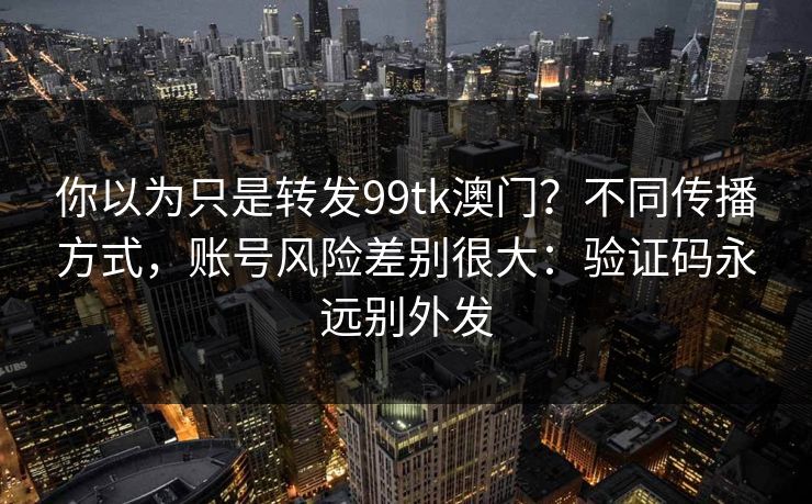 你以为只是转发99tk澳门？不同传播方式，账号风险差别很大：验证码永远别外发