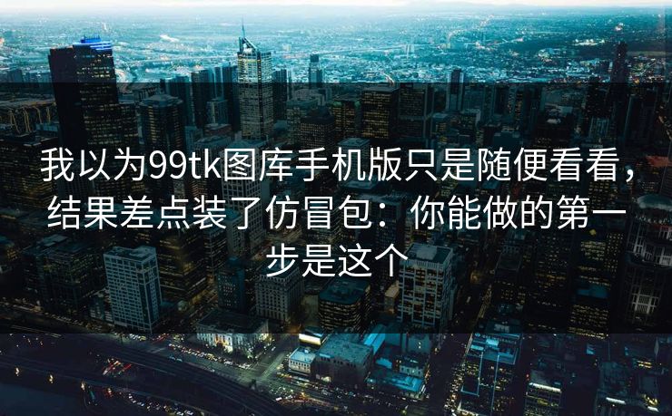 我以为99tk图库手机版只是随便看看，结果差点装了仿冒包：你能做的第一步是这个