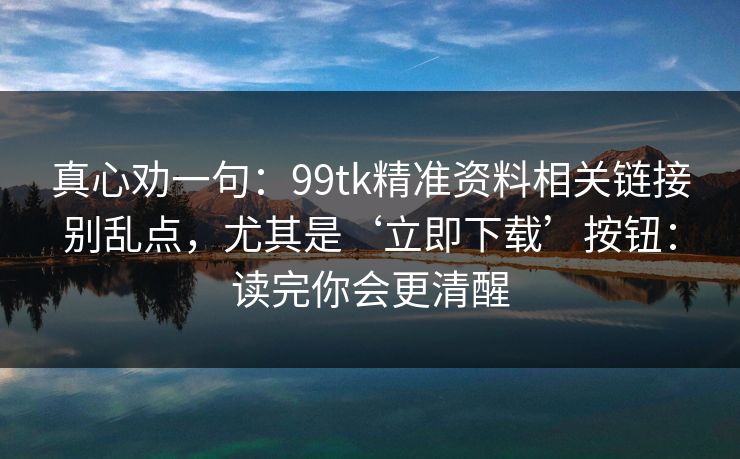 真心劝一句：99tk精准资料相关链接别乱点，尤其是‘立即下载’按钮：读完你会更清醒