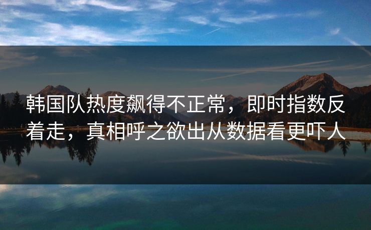 韩国队热度飙得不正常，即时指数反着走，真相呼之欲出从数据看更吓人