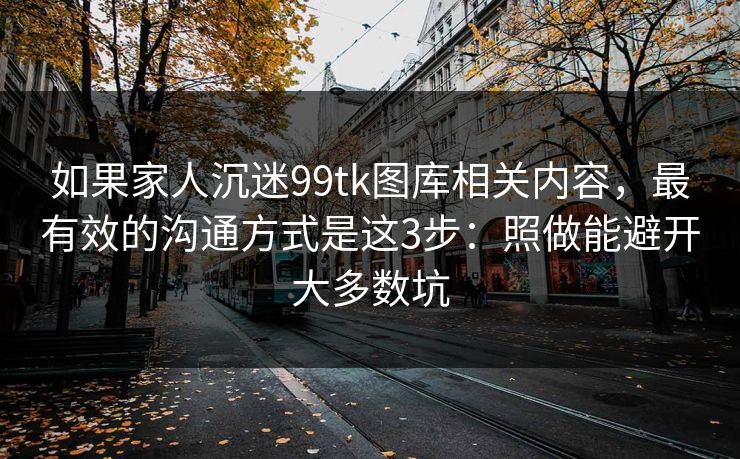 如果家人沉迷99tk图库相关内容，最有效的沟通方式是这3步：照做能避开大多数坑