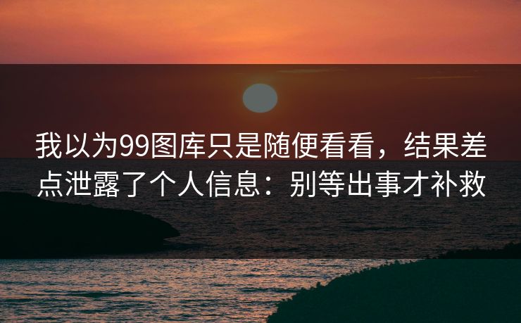 我以为99图库只是随便看看,结果差点泄露了个人信息:别等出事才补救
