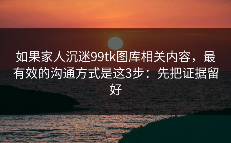 如果家人沉迷99tk图库相关内容，最有效的沟通方式是这3步：先把证据留好