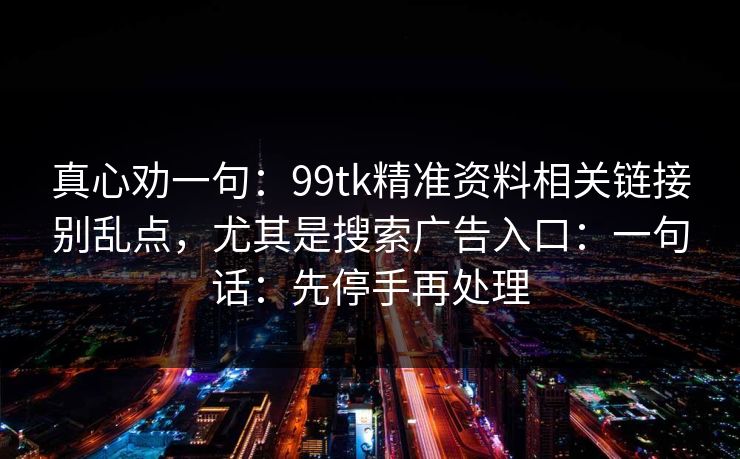 真心劝一句:99tk精准资料相关链接别乱点,尤其是搜索广告入口:一句话:先停手再处理