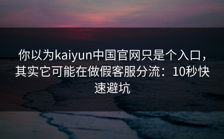 你以为kaiyun中国官网只是个入口,其实它可能在做假客服分流:10秒快速避坑
