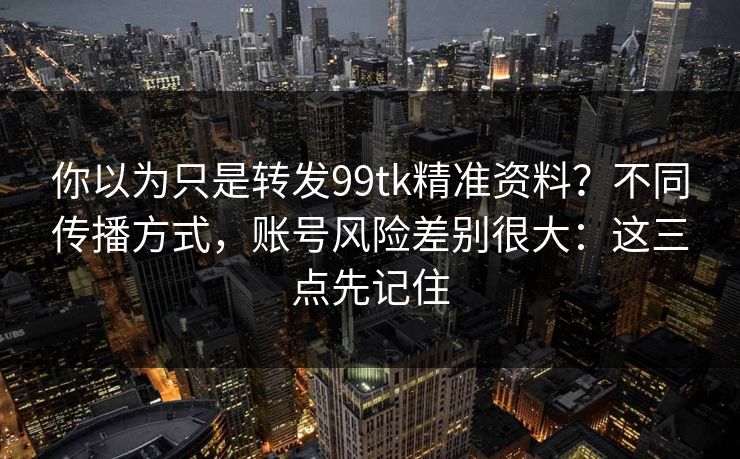 你以为只是转发99tk精准资料?不同传播方式,账号风险差别很大:这三点先记住