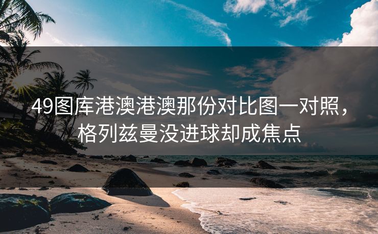 49图库港澳港澳那份对比图一对照,格列兹曼没进球却成焦点