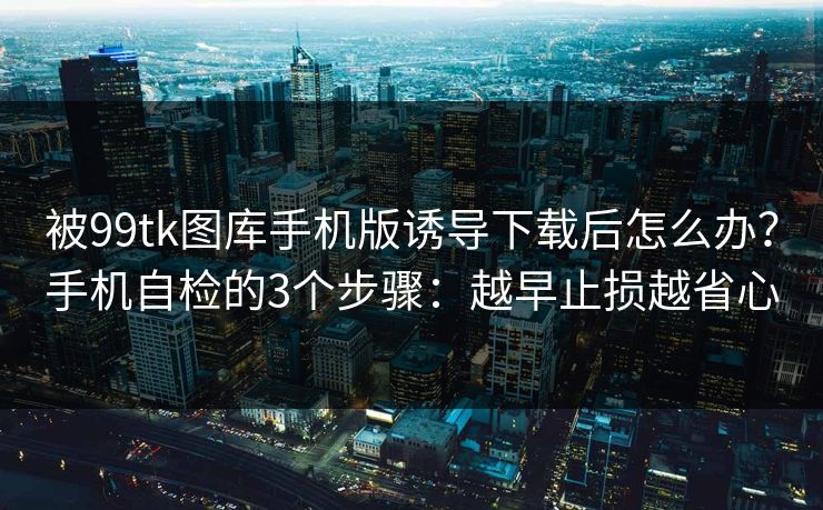 被99tk图库手机版诱导下载后怎么办?手机自检的3个步骤:越早止损越省心 被99tk图库手机版诱导下载后怎么办?手机自检的3个步骤:越早止损越省心